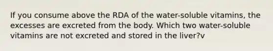 If you consume above the RDA of the water-soluble vitamins, the excesses are excreted from the body. Which two water-soluble vitamins are not excreted and stored in the liver?v