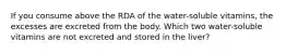 If you consume above the RDA of the water-soluble vitamins, the excesses are excreted from the body. Which two water-soluble vitamins are not excreted and stored in the liver?