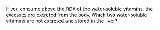 If you consume above the RDA of the water-soluble vitamins, the excesses are excreted from the body. Which two water-soluble vitamins are not excreted and stored in the liver?