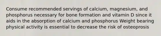 Consume recommended servings of calcium, magnesium, and phosphorus necessary for bone formation and vitamin D since it aids in the absorption of calcium and phosphorus Weight bearing physical activity is essential to decrease the risk of osteoprosis