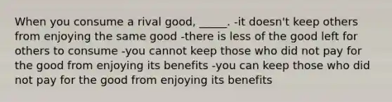 When you consume a rival good, _____. -it doesn't keep others from enjoying the same good -there is less of the good left for others to consume -you cannot keep those who did not pay for the good from enjoying its benefits -you can keep those who did not pay for the good from enjoying its benefits