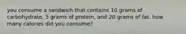 you consume a sandwich that contains 10 grams of carbohydrate, 5 grams of protein, and 20 grams of fat. how many calories did you consume?