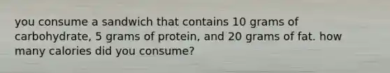 you consume a sandwich that contains 10 grams of carbohydrate, 5 grams of protein, and 20 grams of fat. how many calories did you consume?