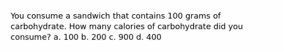 You consume a sandwich that contains 100 grams of carbohydrate. How many calories of carbohydrate did you consume? a. 100 b. 200 c. 900 d. 400