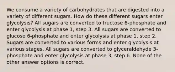 We consume a variety of carbohydrates that are digested into a variety of different sugars. How do these different sugars enter glycolysis? All sugars are converted to fructose 6-phosphate and enter glycolysis at phase 1, step 3. All sugars are converted to glucose 6-phosphate and enter glycolysis at phase 1, step 2. Sugars are converted to various forms and enter glycolysis at various stages. All sugars are converted to glyceraldehyde 3-phosphate and enter glycolysis at phase 3, step 6. None of the other answer options is correct.