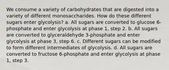 We consume a variety of carbohydrates that are digested into a variety of different monosaccharides. How do these different sugars enter glycolysis? a. All sugars are converted to glucose 6-phosphate and enter glycolysis at phase 1, step 2. b. All sugars are converted to glyceraldehyde 3-phosphate and enter glycolysis at phase 3, step 6. c. Different sugars can be modified to form different intermediates of glycolysis. d. All sugars are converted to fructose 6-phosphate and enter glycolysis at phase 1, step 3.