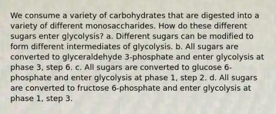 We consume a variety of carbohydrates that are digested into a variety of different monosaccharides. How do these different sugars enter glycolysis? a. Different sugars can be modified to form different intermediates of glycolysis. b. All sugars are converted to glyceraldehyde 3-phosphate and enter glycolysis at phase 3, step 6. c. All sugars are converted to glucose 6-phosphate and enter glycolysis at phase 1, step 2. d. All sugars are converted to fructose 6-phosphate and enter glycolysis at phase 1, step 3.