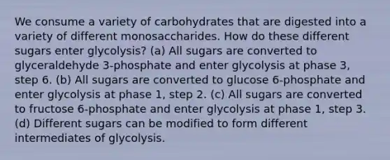 We consume a variety of carbohydrates that are digested into a variety of different monosaccharides. How do these different sugars enter glycolysis? (a) All sugars are converted to glyceraldehyde 3-phosphate and enter glycolysis at phase 3, step 6. (b) All sugars are converted to glucose 6-phosphate and enter glycolysis at phase 1, step 2. (c) All sugars are converted to fructose 6-phosphate and enter glycolysis at phase 1, step 3. (d) Different sugars can be modified to form different intermediates of glycolysis.