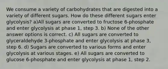 We consume a variety of carbohydrates that are digested into a variety of different sugars. How do these different sugars enter glycolysis? a)All sugars are converted to fructose 6-phosphate and enter glycolysis at phase 1, step 3. b) None of the other answer options is correct. c) All sugars are converted to glyceraldehyde 3-phosphate and enter glycolysis at phase 3, step 6. d) Sugars are converted to various forms and enter glycolysis at various stages. e) All sugars are converted to glucose 6-phosphate and enter glycolysis at phase 1, step 2.