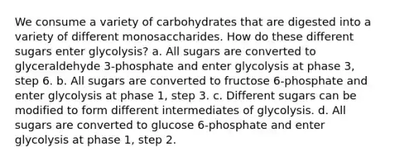 We consume a variety of carbohydrates that are digested into a variety of different monosaccharides. How do these different sugars enter glycolysis? a. All sugars are converted to glyceraldehyde 3-phosphate and enter glycolysis at phase 3, step 6. b. All sugars are converted to fructose 6-phosphate and enter glycolysis at phase 1, step 3. c. Different sugars can be modified to form different intermediates of glycolysis. d. All sugars are converted to glucose 6-phosphate and enter glycolysis at phase 1, step 2.