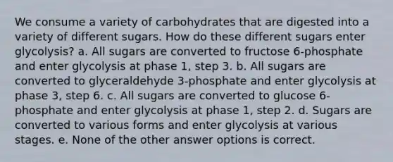 We consume a variety of carbohydrates that are digested into a variety of different sugars. How do these different sugars enter glycolysis? a. All sugars are converted to fructose 6-phosphate and enter glycolysis at phase 1, step 3. b. All sugars are converted to glyceraldehyde 3-phosphate and enter glycolysis at phase 3, step 6. c. All sugars are converted to glucose 6-phosphate and enter glycolysis at phase 1, step 2. d. Sugars are converted to various forms and enter glycolysis at various stages. e. None of the other answer options is correct.