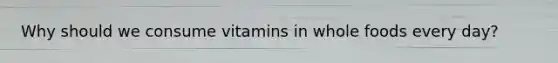 Why should we consume vitamins in whole foods every day?