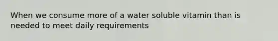 When we consume more of a water soluble vitamin than is needed to meet daily requirements