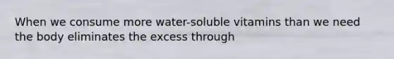When we consume more water-soluble vitamins than we need the body eliminates the excess through