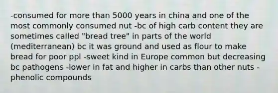 -consumed for more than 5000 years in china and one of the most commonly consumed nut -bc of high carb content they are sometimes called "bread tree" in parts of the world (mediterranean) bc it was ground and used as flour to make bread for poor ppl -sweet kind in Europe common but decreasing bc pathogens -lower in fat and higher in carbs than other nuts -phenolic compounds