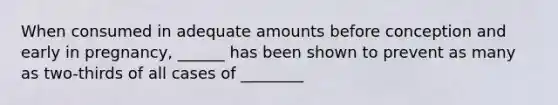When consumed in adequate amounts before conception and early in pregnancy, ______ has been shown to prevent as many as two-thirds of all cases of ________