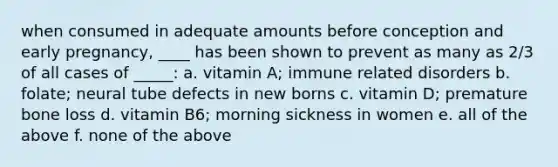 when consumed in adequate amounts before conception and early pregnancy, ____ has been shown to prevent as many as 2/3 of all cases of _____: a. vitamin A; immune related disorders b. folate; neural tube defects in new borns c. vitamin D; premature bone loss d. vitamin B6; morning sickness in women e. all of the above f. none of the above