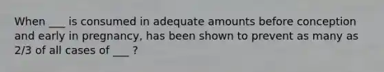 When ___ is consumed in adequate amounts before conception and early in pregnancy, has been shown to prevent as many as 2/3 of all cases of ___ ?