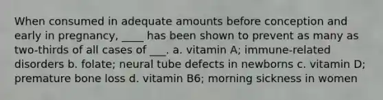 When consumed in adequate amounts before conception and early in pregnancy, ____ has been shown to prevent as many as two-thirds of all cases of ___. a. vitamin A; immune-related disorders b. folate; neural tube defects in newborns c. vitamin D; premature bone loss d. vitamin B6; morning sickness in women