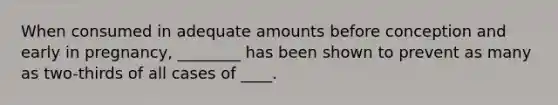 When consumed in adequate amounts before conception and early in pregnancy, ________ has been shown to prevent as many as two-thirds of all cases of ____.