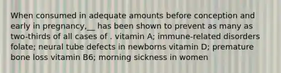 When consumed in adequate amounts before conception and early in pregnancy,__ has been shown to prevent as many as two-thirds of all cases of . vitamin A; immune-related disorders folate; neural tube defects in newborns vitamin D; premature bone loss vitamin B6; morning sickness in women