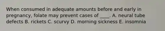 When consumed in adequate amounts before and early in pregnancy, folate may prevent cases of ____. A. neural tube defects B. rickets C. scurvy D. morning sickness E. insomnia