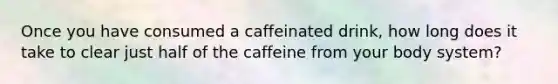 Once you have consumed a caffeinated drink, how long does it take to clear just half of the caffeine from your body system?