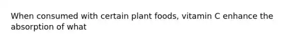 When consumed with certain plant foods, vitamin C enhance the absorption of what