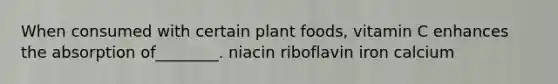 When consumed with certain plant foods, vitamin C enhances the absorption of________. niacin riboflavin iron calcium