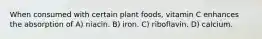 When consumed with certain plant foods, vitamin C enhances the absorption of A) niacin. B) iron. C) riboflavin. D) calcium.