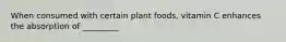 When consumed with certain plant foods, vitamin C enhances the absorption of _________