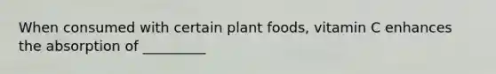 When consumed with certain plant foods, vitamin C enhances the absorption of _________