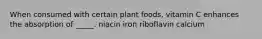 When consumed with certain plant foods, vitamin C enhances the absorption of _____. niacin iron riboflavin calcium