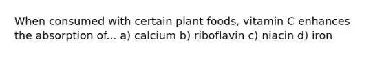 When consumed with certain plant foods, vitamin C enhances the absorption of... a) calcium b) riboflavin c) niacin d) iron