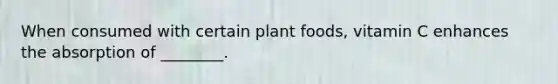 When consumed with certain plant foods, vitamin C enhances the absorption of ________.