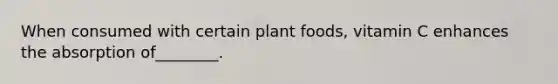 When consumed with certain plant foods, vitamin C enhances the absorption of________.