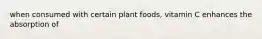 when consumed with certain plant foods, vitamin C enhances the absorption of