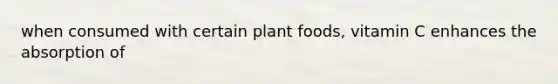 when consumed with certain plant foods, vitamin C enhances the absorption of