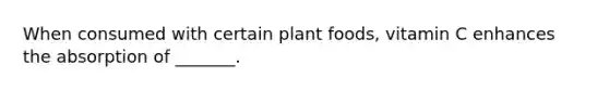 When consumed with certain plant foods, vitamin C enhances the absorption of _______.