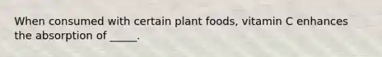 When consumed with certain plant foods, vitamin C enhances the absorption of _____.