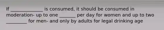 If ______________ is consumed, it should be consumed in moderation- up to one _______ per day for women and up to two _________ for men- and only by adults for legal drinking age