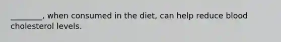 ________, when consumed in the diet, can help reduce blood cholesterol levels.