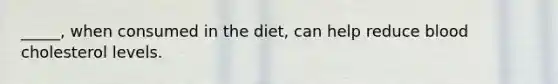 _____, when consumed in the diet, can help reduce blood cholesterol levels.