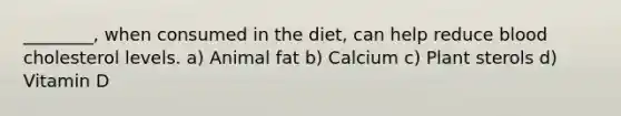 ________, when consumed in the diet, can help reduce blood cholesterol levels. a) Animal fat b) Calcium c) Plant sterols d) Vitamin D