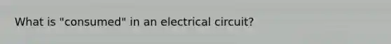 What is "consumed" in an electrical circuit?