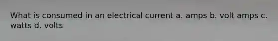 What is consumed in an electrical current a. amps b. volt amps c. watts d. volts