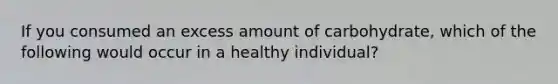 If you consumed an excess amount of carbohydrate, which of the following would occur in a healthy individual?