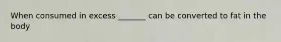 When consumed in excess _______ can be converted to fat in the body