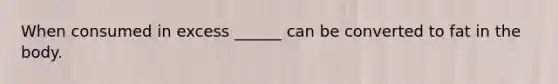 When consumed in excess ______ can be converted to fat in the body.