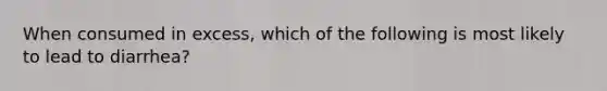 When consumed in excess, which of the following is most likely to lead to diarrhea?